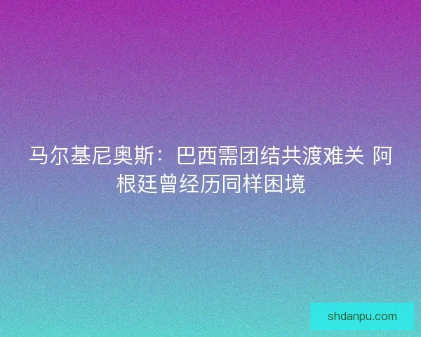 马尔基尼奥斯：巴西需团结共渡难关 阿根廷曾经历同样困境