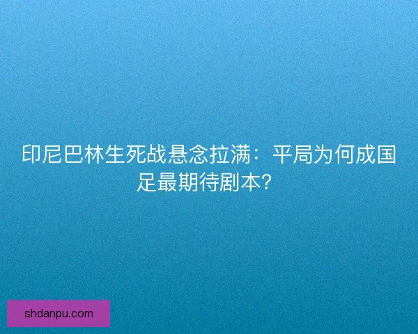 印尼巴林生死战悬念拉满：平局为何成国足最期待剧本？