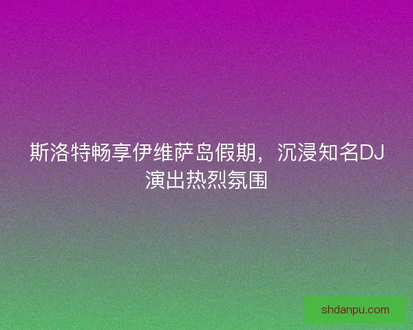 斯洛特畅享伊维萨岛假期，沉浸知名DJ演出热烈氛围