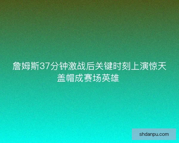 詹姆斯37分钟激战后关键时刻上演惊天盖帽成赛场英雄 