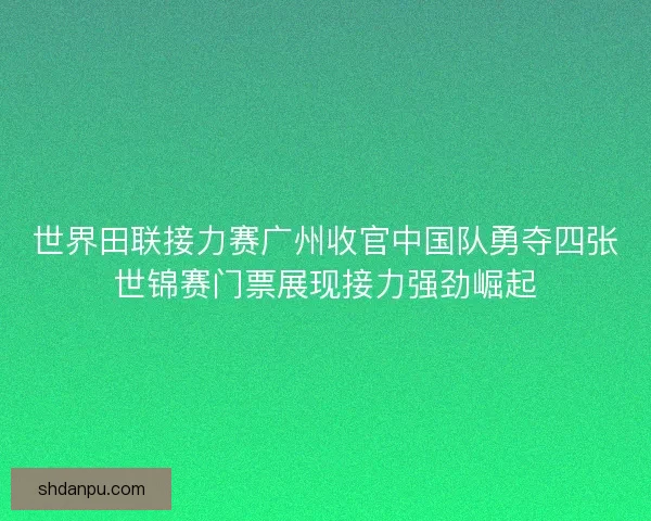 世界田联接力赛广州收官中国队勇夺四张世锦赛门票展现接力强劲崛起
