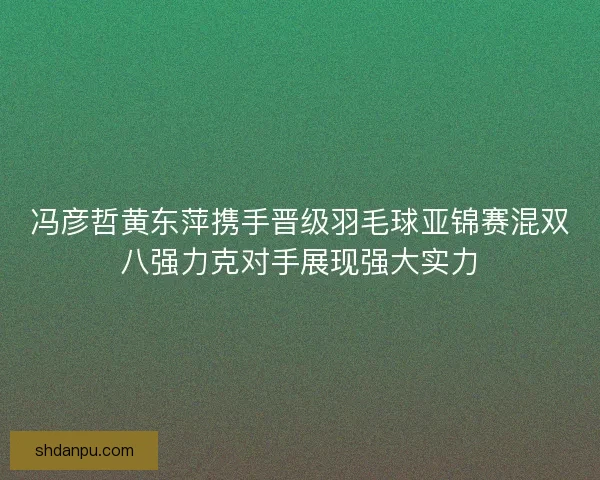 冯彦哲黄东萍携手晋级羽毛球亚锦赛混双八强力克对手展现强大实力