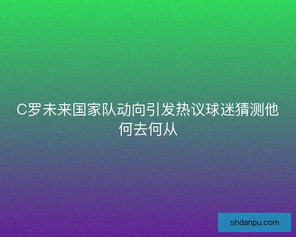 C罗未来国家队动向引发热议球迷猜测他何去何从