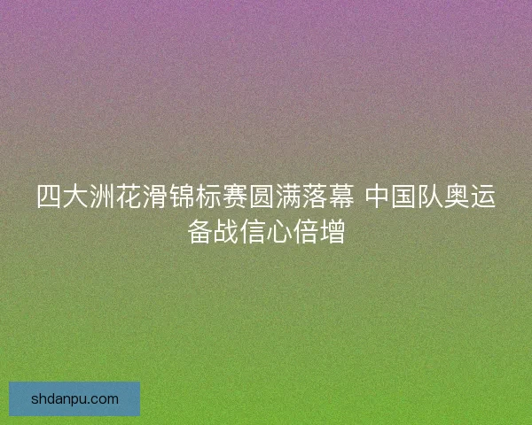 四大洲花滑锦标赛圆满落幕 中国队奥运备战信心倍增