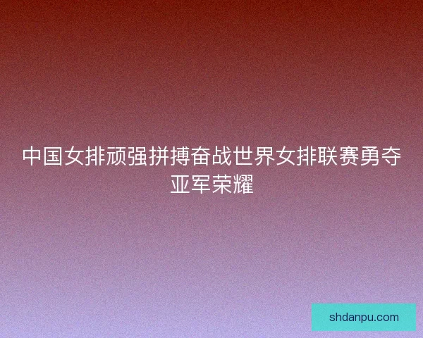 中国女排顽强拼搏奋战世界女排联赛勇夺亚军荣耀