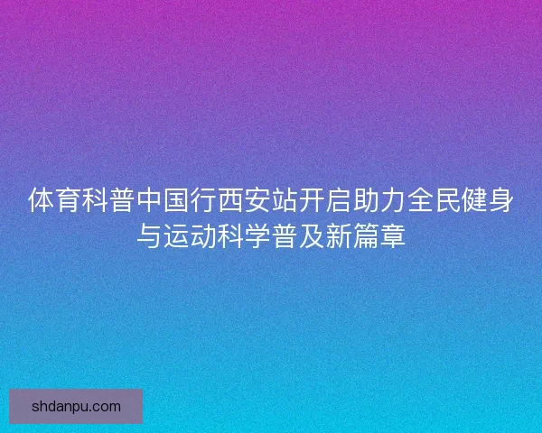 体育科普中国行西安站开启助力全民健身与运动科学普及新篇章