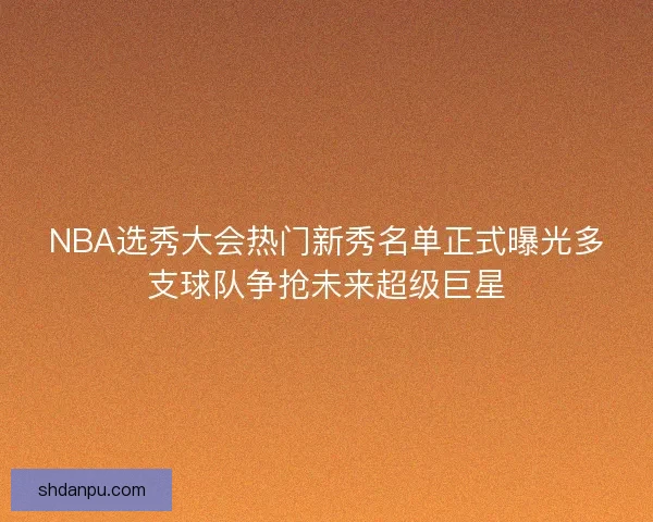 NBA选秀大会热门新秀名单正式曝光多支球队争抢未来超级巨星