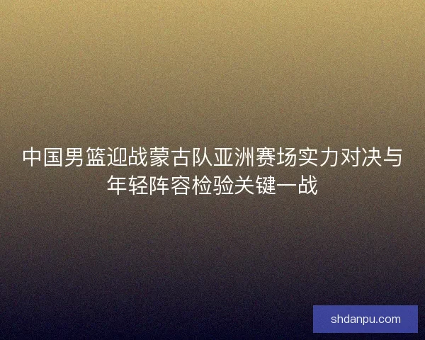 中国男篮迎战蒙古队亚洲赛场实力对决与年轻阵容检验关键一战