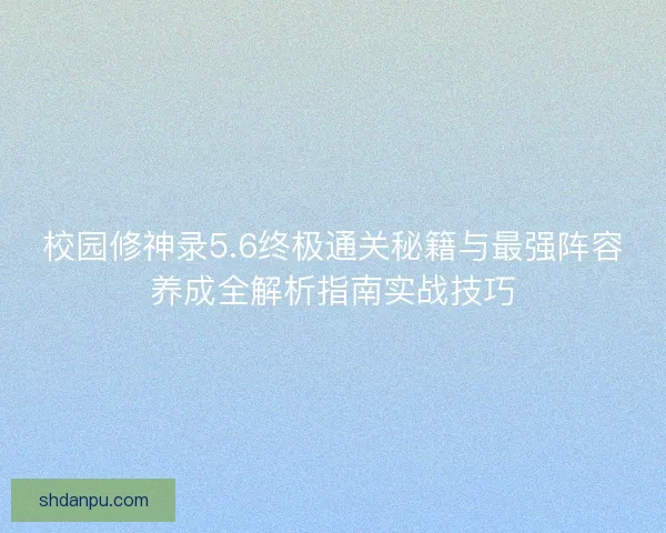 校园修神录5.6终极通关秘籍与最强阵容养成全解析指南实战技巧